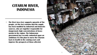 CITARUM RIVER,
INDONESIA
• The West Java river supports upwards of 9m
people, yet the fact remains that the supply
has been muddied by industrial and domestic
sources, who are together responsible for
dangerously high concentrations of heavy
metals in the region. The Indonesian
government has recently embarked upon an
ambitious $3.5bn plan to nurse the Citarum
back to health in the coming years and
improve the prospects of those affected.
19
 