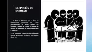 zz
DEFINICIÓN DE
SABOTAJE
 1. m. Daño o deterioro que se hace en
instalaciones, productos, etc., como
procedimiento de lucha contra los
patronos, contra el Estado o contra las
fuerzas de ocupación en conflictos sociales
o políticos.
 2. m. Oposición u obstrucción disimulada
contra proyectos, órdenes, decisiones,
ideas, etc.
 