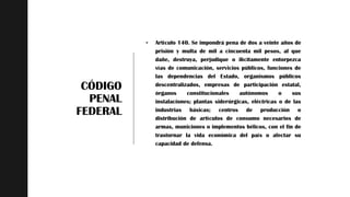 z
CÓDIGO
PENAL
FEDERAL
 Artículo 140. Se impondrá pena de dos a veinte años de
prisión y multa de mil a cincuenta mil pesos, al que
dañe, destruya, perjudique o ilícitamente entorpezca
vías de comunicación, servicios públicos, funciones de
las dependencias del Estado, organismos públicos
descentralizados, empresas de participación estatal,
órganos constitucionales autónomos o sus
instalaciones; plantas siderúrgicas, eléctricas o de las
industrias básicas; centros de producción o
distribución de artículos de consumo necesarios de
armas, municiones o implementos bélicos, con el fin de
trastornar la vida económica del país o afectar su
capacidad de defensa.
 