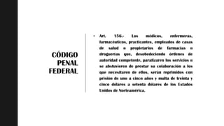z
CÓDIGO
PENAL
FEDERAL
 Art. 156.- Los médicos, enfermeras,
farmacéuticos, practicantes, empleados de casas
de salud o propietarios de farmacias o
droguerías que, desobedeciendo órdenes de
autoridad competente, paralizaren los servicios o
se abstuvieren de prestar su colaboración a los
que necesitaren de ellos, serán reprimidos con
prisión de uno a cinco años y multa de treinta y
cinco dólares a setenta dólares de los Estados
Unidos de Norteamérica.
 