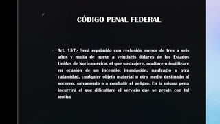 z
CÓDIGO PENAL FEDERAL
 Art. 157.- Será reprimido con reclusión menor de tres a seis
años y multa de nueve a veintiséis dólares de los Estados
Unidos de Norteamérica, el que sustrajere, ocultare o inutilizare
en ocasión de un incendio, inundación, naufragio u otra
calamidad, cualquier objeto material u otro medio destinado al
socorro, salvamento o a combatir el peligro. En la misma pena
incurrirá el que dificultare el servicio que se preste con tal
motivo
 