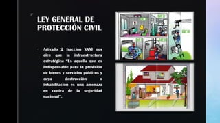 zz
LEY GENERAL DE
PROTECCIÓN CIVIL
 Artículo 2 fracción XXXI nos
dice que la infraestructura
estratégica “Es aquella que es
indispensable para la provisión
de bienes y servicios públicos y
cuya destrucción o
inhabilitación es una amenaza
en contra de la seguridad
nacional”.
 