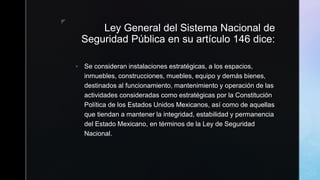 z
Ley General del Sistema Nacional de
Seguridad Pública en su artículo 146 dice:
 Se consideran instalaciones estratégicas, a los espacios,
inmuebles, construcciones, muebles, equipo y demás bienes,
destinados al funcionamiento, mantenimiento y operación de las
actividades consideradas como estratégicas por la Constitución
Política de los Estados Unidos Mexicanos, así como de aquellas
que tiendan a mantener la integridad, estabilidad y permanencia
del Estado Mexicano, en términos de la Ley de Seguridad
Nacional.
 