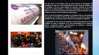 z z
 Por otra parte, en los últimos años ha sido necesaria la interrupción del
suministro de agua en la Zona Metropolitana del Valle de México (ZMVM), que
ha afectado a cerca de cuatro millones de personas. Producto de los bajos
volúmenes de almacenamiento a causa de la disminución de las lluvias y las
fugas en la red en las siete presas que abastecen el sistema Cutzamala, el cual
le aporta al menos el 25% del abasto de agua potable.
 Tal es el caso de la Delegación Iztapalapa en el Distrito Federal, o del municipio
de Ecatepec en el Estado de México, que además de ser dos de los sitios más
poblados del país, presentan un gran número de asentamientos irregulares.
 La suspensión en este servicio de transporte repercute directamente en la vida
cotidiana de miles de habitantes de la Zona Metropolitana de la Ciudad de
México, ocasionando grandes concentraciones de población, ausentismo
laboral y pérdidas económicas significativas.
 