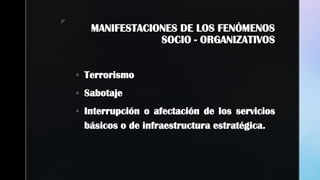 z
MANIFESTACIONES DE LOS FENÓMENOS
SOCIO - ORGANIZATIVOS
 Terrorismo
 Sabotaje
 Interrupción o afectación de los servicios
básicos o de infraestructura estratégica.
 