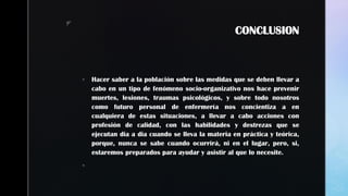 z
CONCLUSION
 Hacer saber a la población sobre las medidas que se deben llevar a
cabo en un tipo de fenómeno socio-organizativo nos hace prevenir
muertes, lesiones, traumas psicológicos, y sobre todo nosotros
como futuro personal de enfermería nos concientiza a en
cualquiera de estas situaciones, a llevar a cabo acciones con
profesión de calidad, con las habilidades y destrezas que se
ejecutan dia a dia cuando se lleva la materia en práctica y teórica,
porque, nunca se sabe cuando ocurrirá, ni en el lugar, pero, si,
estaremos preparados para ayudar y asistir al que lo necesite.

 