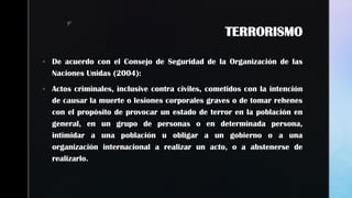 z
TERRORISMO
 De acuerdo con el Consejo de Seguridad de la Organización de las
Naciones Unidas (2004):
 Actos criminales, inclusive contra civiles, cometidos con la intención
de causar la muerte o lesiones corporales graves o de tomar rehenes
con el propósito de provocar un estado de terror en la población en
general, en un grupo de personas o en determinada persona,
intimidar a una población u obligar a un gobierno o a una
organización internacional a realizar un acto, o a abstenerse de
realizarlo.
 