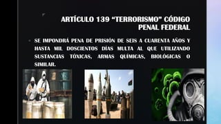 z
ARTÍCULO 139 “TERRORISMO” CÓDIGO
PENAL FEDERAL
 SE IMPONDRÁ PENA DE PRISIÓN DE SEIS A CUARENTA AÑOS Y
HASTA MIL DOSCIENTOS DÍAS MULTA AL QUE UTILIZANDO
SUSTANCIAS TÓXICAS, ARMAS QUÍMICAS, BIOLÓGICAS O
SIMILAR.
 