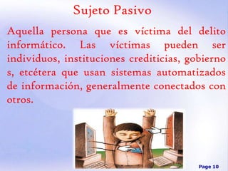 Sujeto Pasivo
Aquella persona que es víctima del delito
informático. Las víctimas pueden ser
individuos, instituciones crediticias, gobierno
s, etcétera que usan sistemas automatizados
de información, generalmente conectados con
otros.

Page 10

 