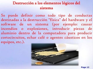 Destrucción a los elementos lógicos del
sistema

Se puede definir como todo tipo de conductas
destinadas a la destrucción "física" del hardware y el
software de un sistema (por ejemplo: causar
incendios o explosiones, introducir piezas de
aluminio dentro de la computadora para producir
cortocircuitos, echar café o agentes cáusticos en los
equipos, etc.).

Page 12

 