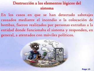 Destrucción a los elementos lógicos del
sistema
En los casos en que se han detectado sabotajes
causados mediante el incendio o la colocación de
bombas, fueron realizados por personas extrañas a la
entidad donde funcionaba el sistema y responden, en
general, a atentados con móviles políticos.

Page 13

 
