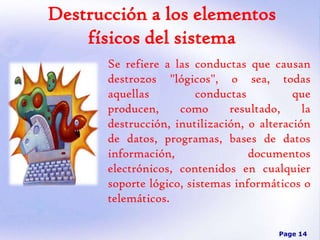 Destrucción a los elementos
físicos del sistema
Se refiere a las conductas que causan
destrozos "lógicos", o sea, todas
aquellas
conductas
que
producen,
como
resultado,
la
destrucción, inutilización, o alteración
de datos, programas, bases de datos
información,
documentos
electrónicos, contenidos en cualquier
soporte lógico, sistemas informáticos o
telemáticos.
Page 14

 