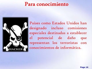Para conocimiento
Países como Estados Unidos han
designado incluso comisiones
especiales destinadas a establecer
el potencial de daño que
representan los terroristas con
conocimientos de informática.

Page 16

 