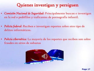 Quienes investigan y persiguen
• Comisión Nacional de Seguridad: Principalmente buscan e investigan
en la red o pedófilos y traficantes de pornografía infantil.

• Policía federal: Reciben e investigan reportes sobre otro tipo de
delitos informáticos.
• Policía cibernética: La mayoría de los reportes que reciben son sobre
fraudes en sitios de subastas

Page 17

 