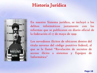 Historia Jurídica

En nuestro Sistema jurídico, se incluyó a los
delitos informáticos justamente con las
reformas que se publicaron en diario oficial de
la federación el 17 de mayo de 1999
Los novedosos ilícitos de ubicaron dentro del
titulo noveno del código punitivo federal, al
que se le llamó “Revelación de secretos de
acceso ilícito a sistemas y Equipos de
Informática"

Page 18

 