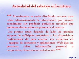 Actualidad del sabotaje informático
*** Actualmente se están diseñando ataques para
robar silenciosamente la información por razones
económicas sin producir perjuicios notables que
pudieran alertar sobre su presencia al usuario.
Los piratas están dejando de lado los grandes
ataques de múltiples propósitos a los dispositivos
tradicionales de para centrar sus esfuerzos en
, equipos de escritorio y aplicaciones Web que les
permitan
robar
información
personal
o
corporativa, financiera o confidencial. ***
Page 19

 