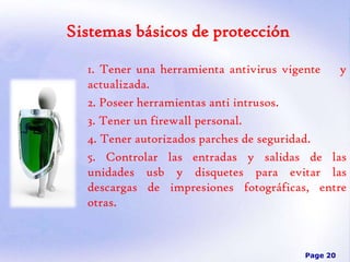 Sistemas básicos de protección
1. Tener una herramienta antivirus vigente
y
actualizada.
2. Poseer herramientas anti intrusos.
3. Tener un firewall personal.
4. Tener autorizados parches de seguridad.
5. Controlar las entradas y salidas de las
unidades usb y disquetes para evitar las
descargas de impresiones fotográficas, entre
otras.

Page 20

 