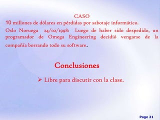 CASO
10 millones de dólares en pérdidas por sabotaje informático.
Oslo Noruega 24/02/1998: Luego de haber sido despedido, un
programador de Omega Engineering decidió vengarse de la
compañía borrando todo su software.

Conclusiones
 Libre para discutir con la clase.

Page 21

 
