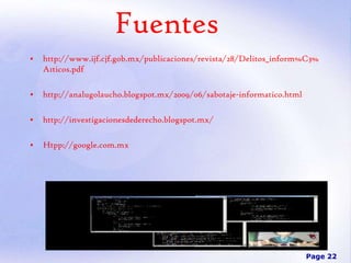 Fuentes
•

http://www.ijf.cjf.gob.mx/publicaciones/revista/28/Delitos_inform%C3%
A1ticos.pdf

•

http://analugolaucho.blogspot.mx/2009/06/sabotaje-informatico.html

•

http://investigacionesdederecho.blogspot.mx/

•

Htpp://google.com.mx

Page 22

 