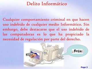 Delito Informático
Cualquier comportamiento criminal en que hacen
uso indebido de cualquier medio Informático. Sin
embargo, debe destacarse que el uso indebido de
las computadoras es lo que ha propiciado la
necesidad de regulación por parte del derecho.

Page 3

 