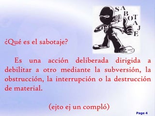¿Qué es el sabotaje?
Es una acción deliberada dirigida a
debilitar a otro mediante la subversión, la
obstrucción, la interrupción o la destrucción
de material.

(ejto ej un compló)
Page 4

 