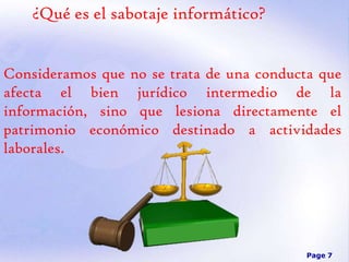 ¿Qué es el sabotaje informático?
Consideramos que no se trata de una conducta que
afecta el bien jurídico intermedio de la
información, sino que lesiona directamente el
patrimonio económico destinado a actividades
laborales.

Page 7

 