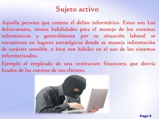 Sujeto activo
Aquella persona que comete el delito informático. Estos son Los
delincuentes, tienen habilidades para el manejo de los sistemas
informáticos y generalmente por su situación laboral se
encuentran en lugares estratégicos donde se maneja información
de carácter sensible, o bien son hábiles en el uso de los sistemas
informatizados.
Ejemplo el empleado de una institución financiera que desvía
fondos de las cuentas de sus clientes.

Page 9

 