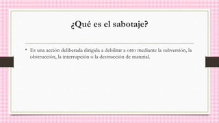 ¿Qué es el sabotaje?
• Es una acción deliberada dirigida a debilitar a otro mediante la subversión, la
obstrucción, la interrupción o la destrucción de material.
 