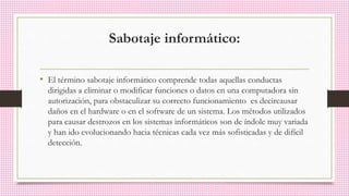Sabotaje informático:
• El término sabotaje informático comprende todas aquellas conductas
dirigidas a eliminar o modificar funciones o datos en una computadora sin
autorización, para obstaculizar su correcto funcionamiento es decircausar
daños en el hardware o en el software de un sistema. Los métodos utilizados
para causar destrozos en los sistemas informáticos son de índole muy variada
y han ido evolucionando hacia técnicas cada vez más sofisticadas y de difícil
detección.
 