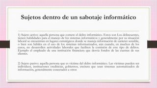 Sujetos dentro de un sabotaje informático
1) Sujeto activo: aquella persona que comete el delito informático. Estos son Los delincuentes,
tienen habilidades para el manejo de los sistemas informáticos y generalmente por su situación
laboral se encuentran en lugares estratégicos donde se maneja información de carácter sensible,
o bien son hábiles en el uso de los sistemas informatizados, aún cuando, en muchos de los
casos, no desarrollen actividades laborales que faciliten la comisión de este tipo de delitos.
Ejemplo el empleado de una institución financiera que desvía fondos de las cuentas de sus
clientes.
2) Sujeto pasivo: aquella persona que es víctima del delito informático. Las víctimas pueden ser
individuos, instituciones crediticias, gobiernos, etcétera que usan sistemas automatizados de
información, generalmente conectados a otros
 