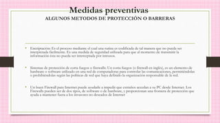 Medidas preventivas
ALGUNOS METODOS DE PROTECCIÓN O BARRERAS
• Encriptación: Es el proceso mediante el cual una rutina es codificada de tal manera que no pueda ser
interpretada fácilmente. Es una medida de seguridad utilizada para que al momento de transmitir la
información ésta no pueda ser interceptada por intrusos.
• Sistemas de protección de corta fuegos o firewalls: Un corta fuegos (o firewall en inglés), es un elemento de
hardware o software utilizado en una red de computadoras para controlar las comunicaciones, permitiéndolas
o prohibiéndolas según las políticas de red que haya definido la organización responsable de la red.
• Un buen Firewall para Internet puede ayudarle a impedir que extraños accedan a su PC desde Internet. Los
Firewalls pueden ser de dos tipos, de software o de hardware, y proporcionan una frontera de protección que
ayuda a mantener fuera a los invasores no deseados de Internet
 