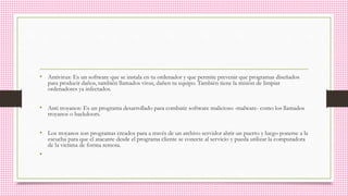 • Antivirus: Es un software que se instala en tu ordenador y que permite prevenir que programas diseñados
para producir daños, también llamados virus, dañen tu equipo. También tiene la misión de limpiar
ordenadores ya infectados.
• Anti troyanos: Es un programa desarrollado para combatir software malicioso -malware- como los llamados
troyanos o backdoors.
• Los troyanos son programas creados para a través de un archivo servidor abrir un puerto y luego ponerse a la
escucha para que el atacante desde el programa cliente se conecte al servicio y pueda utilizar la computadora
de la victima de forma remota.
•
 