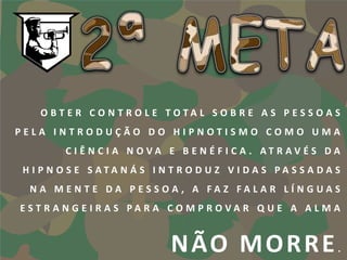 O BT E R C O N T R O L E TOTA L S O B R E A S P E S S O A S
PELA INTRODUÇÃO DO HIPNOTISMO COMO UMA
        C I Ê N C I A N O VA E B E N É F I C A . AT R AV É S DA
H I P N O S E S ATA N Á S I N T R O D U Z V I DA S PA S S A DA S
 NA MENTE DA PESSOA , A FAZ FALAR LÍNGUAS
EST R A N G E I R A S PA R A C O M P ROVA R Q U E A A L M A


                             N ÃO M O R R E                    .
 