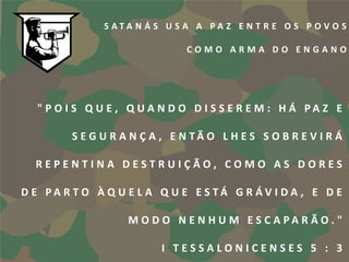 S ATA N Á S U S A A PA Z E N T R E O S P OVO S

                               COMO ARMA DO ENGANO




  " P O I S Q U E , Q UA N D O D I S S E R E M : H Á PA Z E

         S E G U R A N Ç A , E N TÃ O L H E S S O B R E V I R Á

  REPENTINA DESTRUIÇÃO, COMO AS DORES

D E PA R T O À Q U E L A Q U E E S TÁ G R ÁV I D A , E D E

                    M O D O N E N H U M E S C A PA R Ã O . "

                          I TESSALONICENSES 5 : 3
 