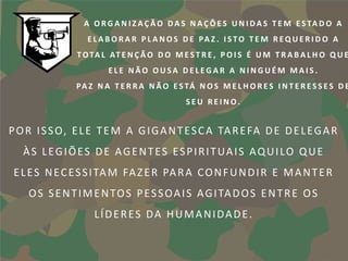 A O R G A N I Z A Ç Ã O D A S N A Ç Õ E S U N I D A S T E M E S TA D O A
                  E L A B O R A R P L A N O S D E PA Z . I S T O T E M R E Q U E R I D O A
               T O TA L AT E N Ç Ã O D O M E S T R E , P O I S É U M T R A B A L H O Q U E
                        ELE NÃO OUSA DELEGAR A NINGUÉM MAIS.
               P A Z N A T E R R A N Ã O E S TÁ N O S M E L H O R E S I N T E R E S S E S D E
                                              SEU REINO.


P O R I S S O, E L E T E M A G I G A N T E S C A TA R E FA D E D E L E G A R
   ÀS LEGIÕES DE AGENTES ESPIRITUAIS AQUILO QUE
 E L E S N E C E S S I TA M FA Z E R PA R A C O N F U N D I R E M A N T E R
    O S S E N T I M E N TO S P E S S O A I S A G I TA D O S E N T R E O S
                    LÍDERES DA HUMANIDADE.
 