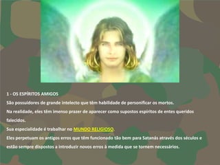 1 - OS ESPÍRITOS AMIGOS
São possuidores de grande intelecto que têm habilidade de personificar os mortos.
Na realidade, eles têm imenso prazer de aparecer como supostos espíritos de entes queridos
falecidos.
Sua especialidade é trabalhar no MUNDO RELIGIOSO.
Eles perpetuam os antigos erros que têm funcionado tão bem para Satanás através dos séculos e
estão sempre dispostos a introduzir novos erros à medida que se tornem necessários.
 