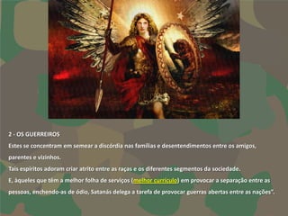 2 - OS GUERREIROS
Estes se concentram em semear a discórdia nas famílias e desentendimentos entre os amigos,
parentes e vizinhos.
Tais espíritos adoram criar atrito entre as raças e os diferentes segmentos da sociedade.
E, àqueles que têm a melhor folha de serviços (melhor currículo) em provocar a separação entre as
pessoas, enchendo-as de ódio, Satanás delega a tarefa de provocar guerras abertas entre as nações”.
 