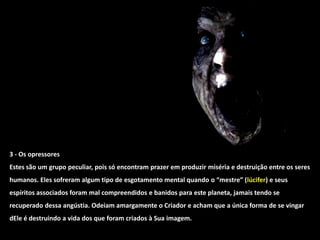 3 - Os opressores
Estes são um grupo peculiar, pois só encontram prazer em produzir miséria e destruição entre os seres
humanos. Eles sofreram algum tipo de esgotamento mental quando o “mestre” (lúcifer) e seus
espíritos associados foram mal compreendidos e banidos para este planeta, jamais tendo se
recuperado dessa angústia. Odeiam amargamente o Criador e acham que a única forma de se vingar
dEle é destruindo a vida dos que foram criados à Sua imagem.
 