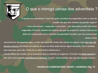 O que o inimigo pensa dos adventista ?

                    E quanto aos adventistas? Você não pode considerá-los enganados como o resto do
                                                      mundo. Por que eles resistem ao grande engano?
                        – Você está correto – respondeu o sacerdote. – Os adventistas ainda não foram
                   enganados. Primeiro, deixem-me explicar por que eu os ignorei. Existem tão poucos
                    deles em comparação com o restante da população mundial, que nem passou pela
                                                                                          minha mente
mencioná-los. Em segundo lugar, a razão pela qual eles ainda não caíram no engano é que eles não são
pessoas comuns. Permitam-me explicar. O que vou dizer pode chocar algum de vocês, mas é verdade,
quer queiram, quer não. O fato de os adventistas celebrarem o
sábado bíblico da criação, torna impossível que os espíritos os enganem. O Criador dá ajuda especial a
eles, bem como grande entendimento espiritual. E assim, nesse sentido, eles não são pessoas comuns.



                                    VIAGEM AO SOBRENATURAL ROGER J. MORNEAU Pág. 75
 