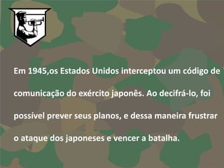 Em 1945,os Estados Unidos interceptou um código de

comunicação do exército japonês. Ao decifrá-lo, foi

possível prever seus planos, e dessa maneira frustrar

o ataque dos japoneses e vencer a batalha.
 