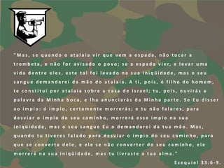 "Mas, se quando o atalaia vir que vem a espada, não tocar a
t r o m b e t a , e n ã o f o r a v i s a d o o p o v o ; s e a e s p a d a v i e r, e l e v a r u m a
vida dentre eles, este tal foi levado na sua iniqüidade, mas o seu
sangue demandarei da mão do atalaia. A ti, pois, ó filho do homem,
te constituí por atalaia sobre a casa de Israel; tu, pois, ouvirás a
palavra da Minha boca, e lha anunciarás da Minha parte. Se Eu disser
ao ímpio: ó ímpio, certamente morrerás; e tu não falares, para
desviar o ímpio do seu caminho, morrerá esse ímpio na sua
iniqüidade, mas o seu sangue Eu o demandarei da tua mão. Mas,
quando tu tiveres falado para desviar o ímpio do seu caminho, para
que se converta dele, e ele se não converter do seu caminho, ele
morrerá na sua iniqüidade, mas tu livraste a tua alma."
                                                                                    Ezequiel 33:6-9.
 