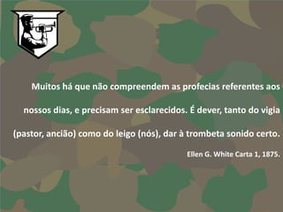 Muitos há que não compreendem as profecias referentes aos

  nossos dias, e precisam ser esclarecidos. É dever, tanto do vigia

(pastor, ancião) como do leigo (nós), dar à trombeta sonido certo.

                                           Ellen G. White Carta 1, 1875.
 