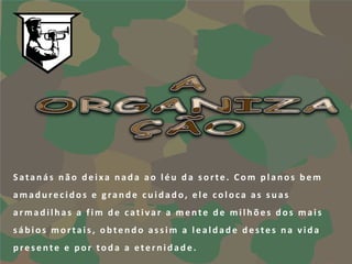 Satanás não deixa nada ao léu da sorte. Com planos bem
amadurecidos e grande cuidado, ele coloca as suas
armadilhas a fim de cativar a mente de milhões dos mais
sábios mortais, obtendo assim a lealdade destes na vida
presente e por toda a eternidade.
 