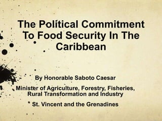 The Political Commitment
To Food Security In The
Caribbean
By Honorable Saboto Caesar
Minister of Agriculture, Forestry, Fisheries,
Rural Transformation and Industry
St. Vincent and the Grenadines

 