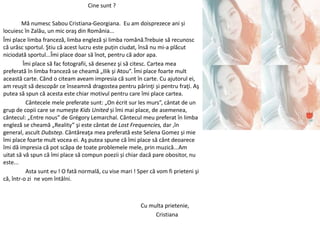 Cine sunt ?
Mă numesc Sabou Cristiana-Georgiana. Eu am doisprezece ani și
locuiesc în Zalău, un mic oraş din România...
Îmi place limba franceză, limba engleză și limba română.Trebuie să recunosc
că urăsc sportul. Ştiu că acest lucru este puțin ciudat, însă nu mi-a plăcut
niciodată sportul...Îmi place doar să înot, pentru că ador apa.
Îmi place să fac fotografii, să desenez şi să citesc. Cartea mea
preferată în limba franceză se cheamă „Ilik şi Atou”. Îmi place foarte mult
această carte. Când o citeam aveam impresia că sunt în carte. Cu ajutorul ei,
am reuşit să descopăr ce înseamnă dragostea pentru părinţi și pentru fraţi. Aş
putea să spun că acesta este chiar motivul pentru care îmi place cartea.
Cântecele mele preferate sunt: „On écrit sur les murs”, cântat de un
grup de copii care se numeşte Kids United și îmi mai place, de asemenea,
cântecul: „Entre nous” de Grégory Lemarchal. Cântecul meu preferat în limba
engleză se cheamă „Reality” şi este cântat de Lost Frequencies, dar ,în
general, ascult Dubstep. Cântăreaţa mea preferată este Selena Gomez și mie
îmi place foarte mult vocea ei. Aş putea spune că îmi place să cânt deoarece
îmi dă impresia că pot scăpa de toate problemele mele, prin muzică...Am
uitat să vă spun că îmi place să compun poezii și chiar dacă pare obositor, nu
este...
Asta sunt eu ! O fată normală, cu vise mari ! Sper că vom fi prieteni şi
că, într-o zi ne vom întâlni.
Cu multa prietenie,
Cristiana
 