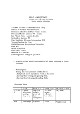 I.F.D.C. LENGUAS VIVAS
TALLER DE PRÁCTICA DOCENTE
Tutora: Aurelia Velázquez
ALUMNO RESIDENTE: María Fernanda Saboy
Período de Práctica: Nivel Secundario
Institución Educativa: Instituto Modelo Viedma
Dirección: Maestro Chirinos 795 - Viedma
Sala / Grado / Año - sección: 3er.Año
Cantidad de alumnos: 30
Nivel lingüístico del curso: Intermediate (B1)
Tipo de Planificación: Clase
Unidad Temática: Relationships/Friendship
Clase Nº: 4
Fecha: 05/6/2019
Hora: 09:00 a 10:20
Duración de la clase: 80’
Fecha de primera entrega: 02/06/2019
 Teaching points: Second conditional to talk about imaginary or unreal
situations.



 Aims or goals: 
- During this lesson, learners will be able to:
. Talk/Speak about improbable events in the future.
. Develop their writing and speaking skills.
. Develop their listening and reading skills.
 Language focus:
LEXIS FUNCTION STRUCTURE PRONUNCIATION
REVISIO
N
Common
verbs (come,
go, bring,
study, have)
Talk about
probable
events and
their
consequences.
If + Simple
present,
will/won’t +
bare infinitive
/əʊ/ won’t
NEW Relationships Write/Talk Second /wʊd/ would
 
