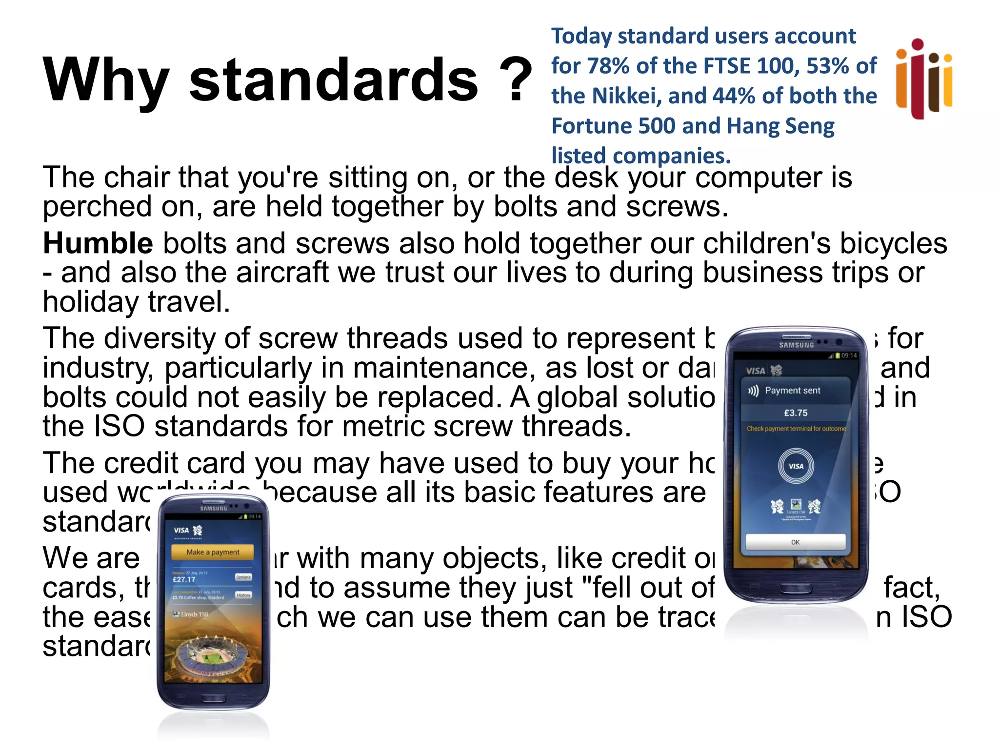 Why standards ?
The chair that you're sitting on, or the desk your computer is
perched on, are held together by bolts and screws.
Humble bolts and screws also hold together our children's bicycles
- and also the aircraft we trust our lives to during business trips or
holiday travel.
The diversity of screw threads used to represent big problems for
industry, particularly in maintenance, as lost or damaged nuts and
bolts could not easily be replaced. A global solution is supplied in
the ISO standards for metric screw threads.
The credit card you may have used to buy your holiday can be
used worldwide because all its basic features are based on ISO
standards.
We are so familiar with many objects, like credit or telephone
cards, that we tend to assume they just "fell out of the sky". In fact,
the ease with which we can use them can be traced back to an ISO
standard.
Today standard users account
for 78% of the FTSE 100, 53% of
the Nikkei, and 44% of both the
Fortune 500 and Hang Seng
listed companies.
 