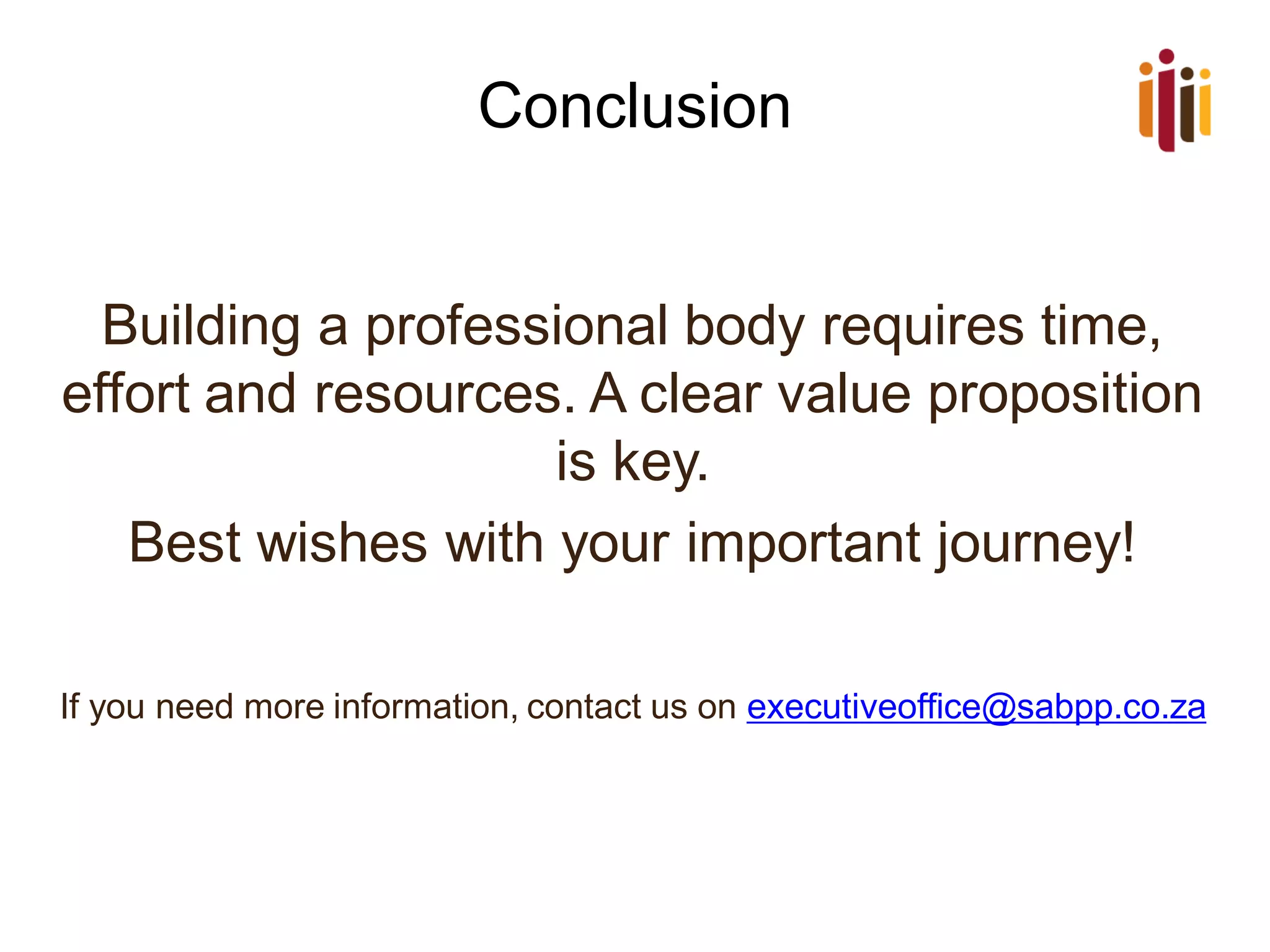 Conclusion
Building a professional body requires time,
effort and resources. A clear value proposition
is key.
Best wishes with your important journey!
If you need more information, contact us on executiveoffice@sabpp.co.za
 