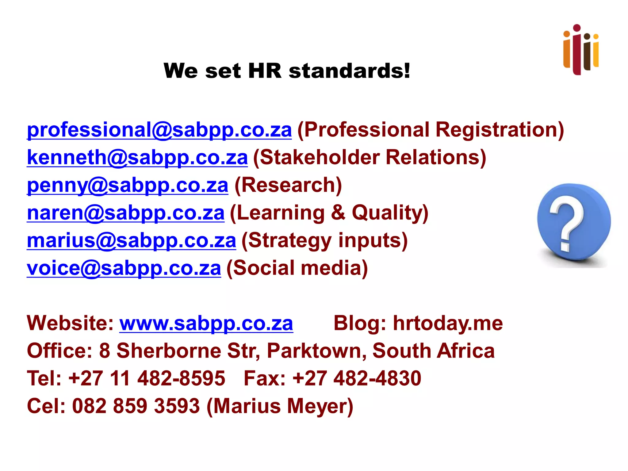 We set HR standards!
professional@sabpp.co.za (Professional Registration)
kenneth@sabpp.co.za (Stakeholder Relations)
penny@sabpp.co.za (Research)
naren@sabpp.co.za (Learning & Quality)
marius@sabpp.co.za (Strategy inputs)
voice@sabpp.co.za (Social media)
Website: www.sabpp.co.za Blog: hrtoday.me
Office: 8 Sherborne Str, Parktown, South Africa
Tel: +27 11 482-8595 Fax: +27 482-4830
Cel: 082 859 3593 (Marius Meyer)
 