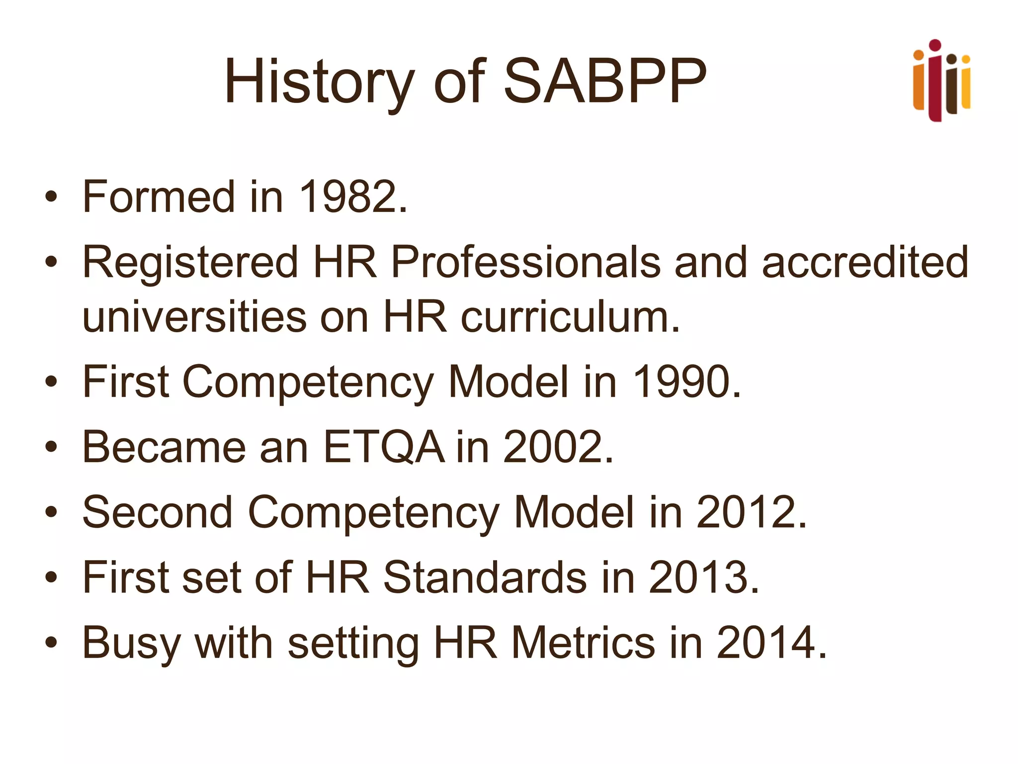 History of SABPP
• Formed in 1982.
• Registered HR Professionals and accredited
universities on HR curriculum.
• First Competency Model in 1990.
• Became an ETQA in 2002.
• Second Competency Model in 2012.
• First set of HR Standards in 2013.
• Busy with setting HR Metrics in 2014.
 